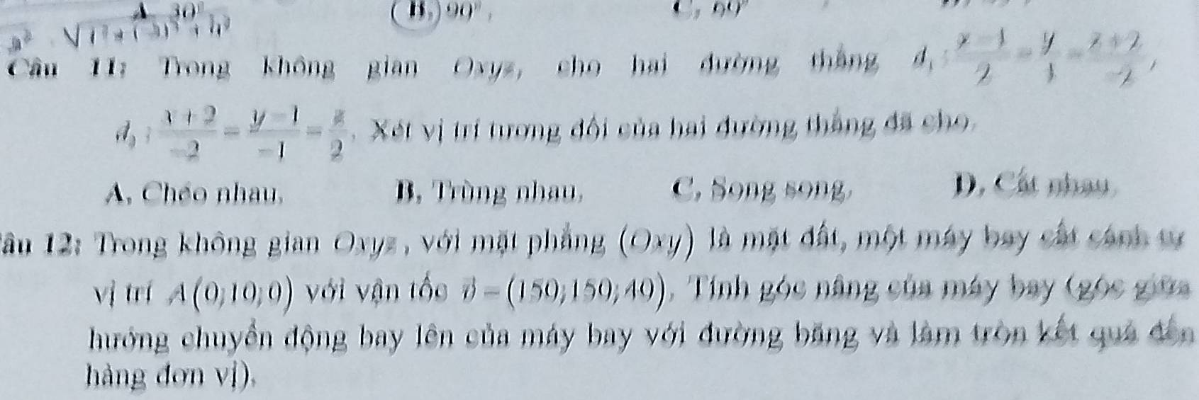 beginarrayr A30 sqrt(t^2+(3)^3)+h^2endarray
B 90°, 
,no 
Cầu 11: Trong không gian Oxyz, cho hai đường tháng d_1: (x-1)/2 = y/1 = (z+2)/-2 , 
d,  (x+2)/-2 = (y-1)/-1 = z/2 . Xét vị trí tương đội của hai đường thắng đã cho
A, Chéo nhau, B, Trùng nhau, C. Song song
D. Cát nhâu
Tầu 12: Trong không gian Oxyz, với mặt phẳng (Oxy) là mặt đất, một máy bay cất cánh tự
vị trí A(0,10,0) với vận tốc vector o=(150,150,40) , Tính góc nâng của máy bay (góc giữa
hướng chuyển động bay lên của máy bay với đường băng và làm tròn kết quả đến
hàng đơn vị),