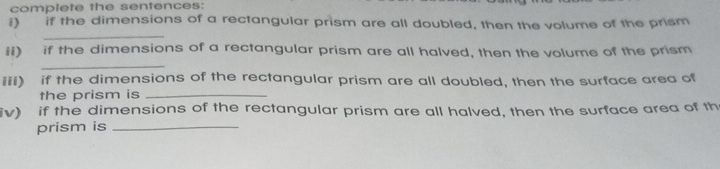 complete the sentences: 
i) if the dimensions of a rectangular prism are all doubled, then the volume of the prism 
_ 
ii) if the dimensions of a rectangular prism are all halved, then the volume of the prism 
_ 
iii) if the dimensions of the rectangular prism are all doubled, then the surface area of 
the prism is_ 
iv) if the dimensions of the rectangular prism are all halved, then the surface area of th 
prism is_