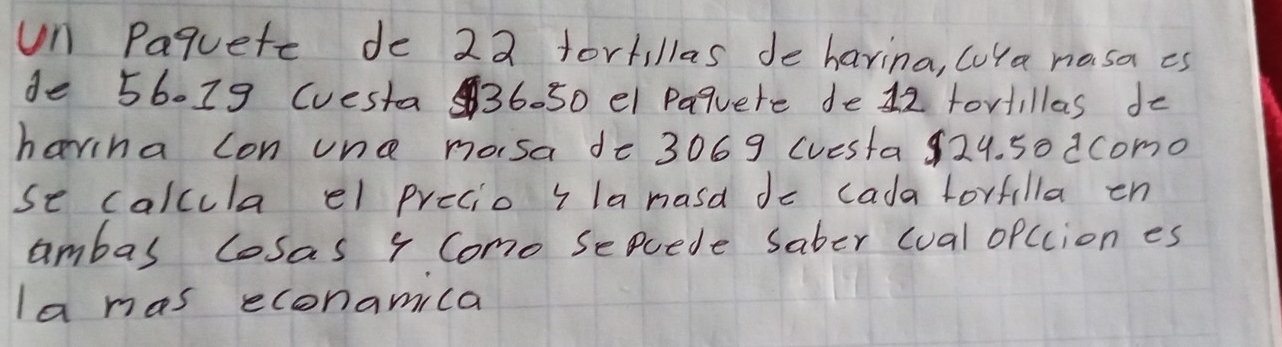 un Paquete de 22 fortillas de havina, cuYa nosa is 
de 56019 (uesta 36- 50 el Paquere de 12 tortillas do 
harina con une mosa de 3069 cuesta 929. 5o dcomo 
se calcula el precio ila nasd do cada lorfilla en 
ambas losas 4 Como seuede saber cual opccion es 
la mas econamila