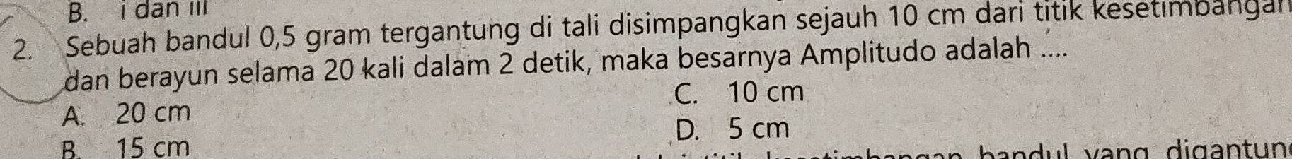 B. i dan iII
2. Sebuah bandul 0,5 gram tergantung di tali disimpangkan sejauh 10 cm dari titik kesetimbangal
dan berayun selama 20 kali dalam 2 detik, maka besarnya Amplitudo adalah ....
C. 10 cm
A. 20 cm
D. 5 cm
B. 15 cm b a n d ul vang digant un