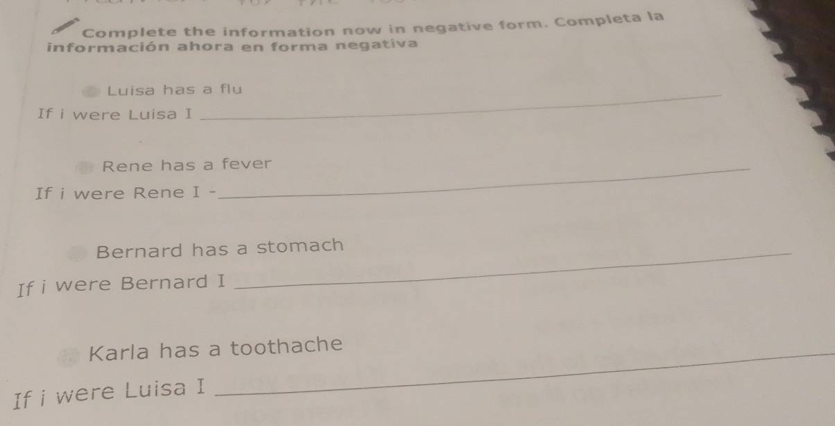 Complete the information now in negative form. Completa la 
información ahora en forma negativa 
Luisa has a flu 
If i were Luisa I 
Rene has a fever 
If i were Rene I - 
Bernard has a stomach 
If i were Bernard I 
Karla has a toothache 
If i were Luisa I