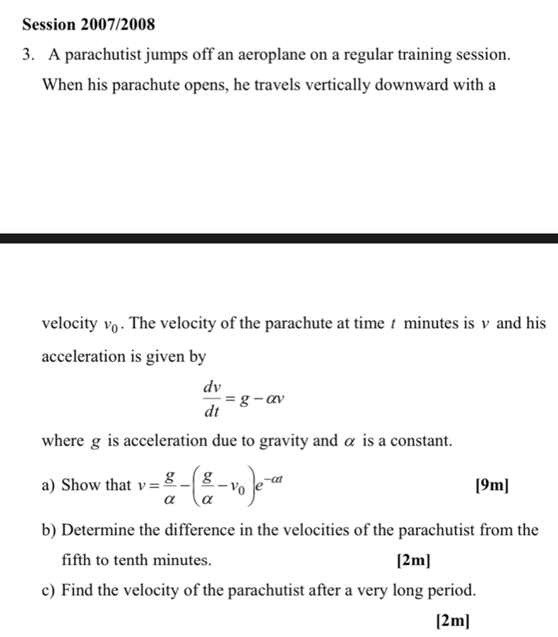 Session 2007/2008 
3. A parachutist jumps off an aeroplane on a regular training session. 
When his parachute opens, he travels vertically downward with a 
velocity v_0. The velocity of the parachute at time t minutes is v and his 
acceleration is given by
 dv/dt =g-alpha v
where g is acceleration due to gravity and α is a constant. 
a) Show that v= g/alpha  -( g/alpha  -v_0)e^(-alpha t) [9m] 
b) Determine the difference in the velocities of the parachutist from the 
fifth to tenth minutes. [2m] 
c) Find the velocity of the parachutist after a very long period. 
[2m]