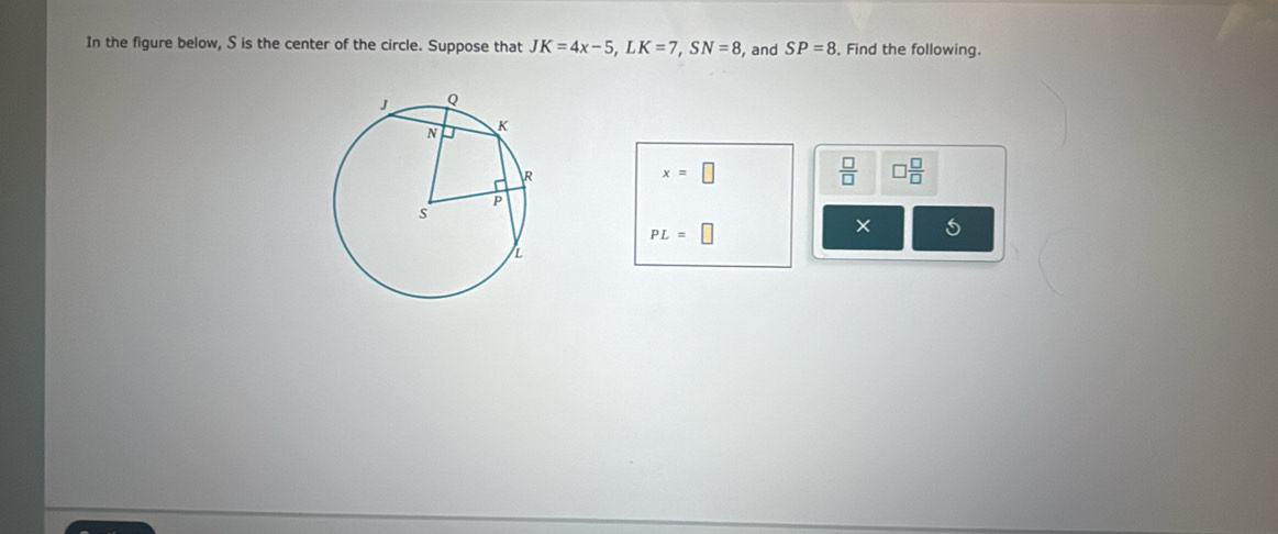 In the figure below, S is the center of the circle. Suppose that JK=4x-5, LK=7, SN=8 , and SP=8. Find the following.
x=□
 □ /□   □  □ /□  
PL=□
×