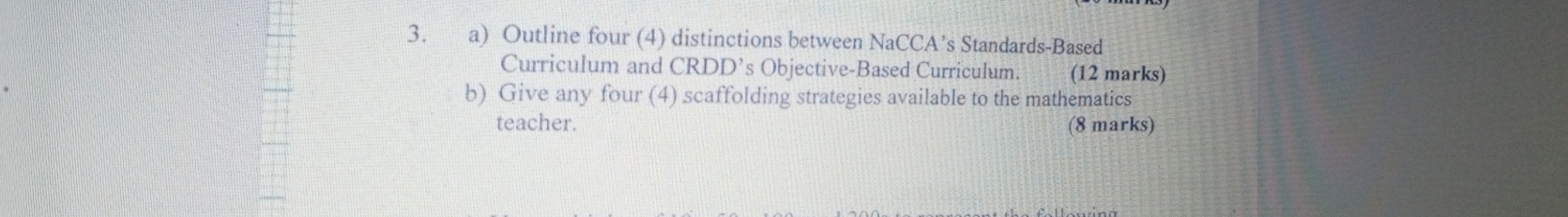 Outline four (4) distinctions between NaCCA’s Standards-Based 
Curriculum and CRDD’s Objective-Based Curriculum. (12 marks) 
b) Give any four (4) scaffolding strategies available to the mathematics 
teacher. (8 marks)