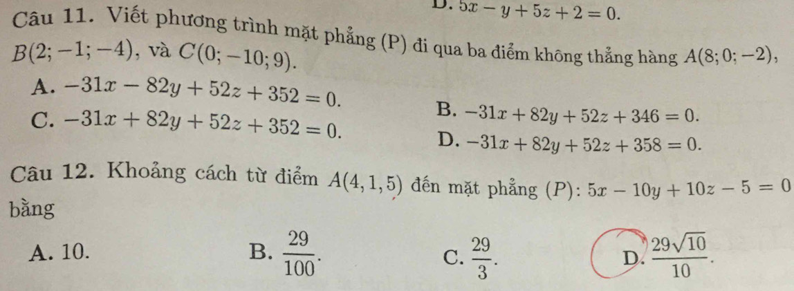 D. 5x-y+5z+2=0. 
Câu 11. Viết phương trình mặt phẳng (P) đi qua ba điểm không thẳng hàng A(8;0;-2),
B(2;-1;-4) , và C(0;-10;9).
A. -31x-82y+52z+352=0.
C. -31x+82y+52z+352=0.
B. -31x+82y+52z+346=0.
D. -31x+82y+52z+358=0. 
Câu 12. Khoảng cách từ điểm A(4,1,5) đến mặt phẳng (P): 5x-10y+10z-5=0
bằng
A. 10. B.  29/100 .  29/3 . D.  29sqrt(10)/10 . 
C.