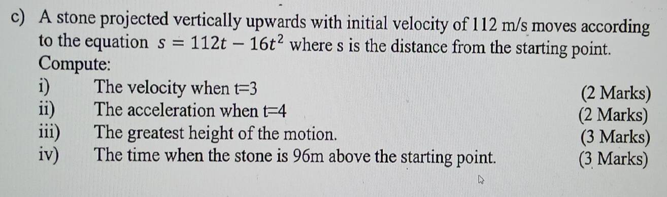 A stone projected vertically upwards with initial velocity of 112 m/s moves according 
to the equation s=112t-16t^2 where s is the distance from the starting point. 
Compute: 
i) The velocity when t=3 (2 Marks) 
ii) The acceleration when t=4 (2 Marks) 
iii) The greatest height of the motion. (3 Marks) 
iv) The time when the stone is 96m above the starting point. (3 Marks)