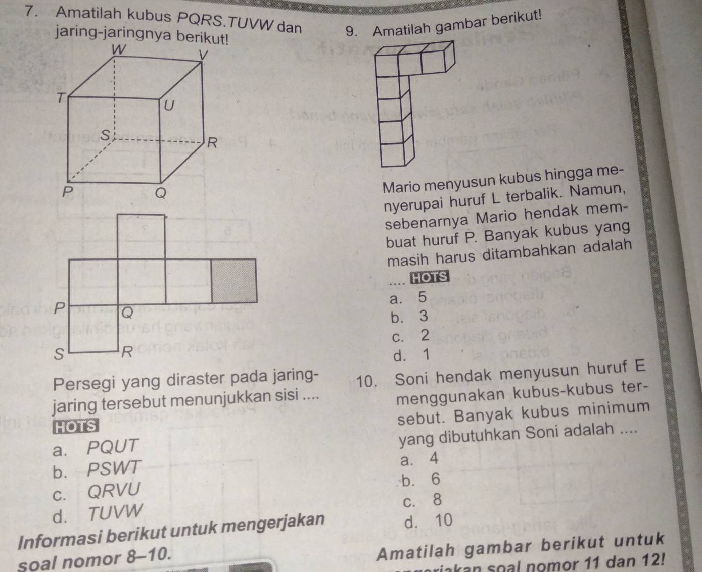 Amatilah kubus PQRS.TUVW dan 9. Amatilah gambar berikut!
jaring-jaringnya berik
Mario menyusun kubus hingga me-
nyerupai huruf L terbalik. Namun,
sebenarnya Mario hendak mem-
buat huruf P. Banyak kubus yang
masih harus ditambahkan adalah 
.. HOTS
a. 5
b. 3
c. 2
d. 1
Persegi yang diraster pada jaring- 10. Soni hendak menyusun huruf E
jaring tersebut menunjukkan sisi ....
menggunakan kubus-kubus ter-
HOTS
sebut. Banyak kubus minimum
a. PQUT
yang dibutuhkan Soni adalah ....
b. PSWT
a. 4
c. QRVU b. 6
d. TUVW c. 8
Informasi berikut untuk mengerjakan d. 10
soal nomor 8-10.
Amatilah gambar berikut untuk
riakan soal nomor 11 dan 12!