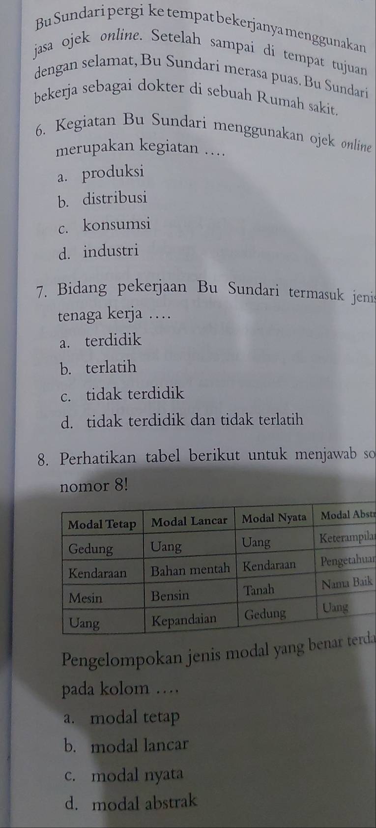 Bu Sundaripergi ketempatbekerjanyamenggunakan
jasa ojek online. Setelah sampai di tempat tujuan
dengan selamat, Bu Sundari merasa puas. Bu Sundari
bekerja sebagai dokter di sebuah Rumah sakit.
6. Kegiatan Bu Sundari menggunakan ojek online
merupakan kegiatan …
a. produksi
b. distribusi
c. konsumsi
d. industri
7. Bidang pekerjaan Bu Sundari termasuk jenis
tenaga kerja …
a. terdidik
b. terlatih
c. tidak terdidik
d. tidak terdidik dan tidak terlatih
8. Perhatikan tabel berikut untuk menjawab so
nomor 8!
str
lar
ar
k
Pengelompokan jenis modal yang benaa
pada kolom …
a. modal tetap
b. modal lancar
c. modal nyata
d. modal abstrak