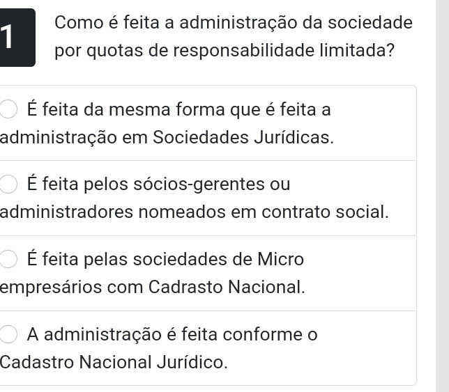 Como é feita a administração da sociedade
por quotas de responsabilidade limitada?
É feita da mesma forma que é feita a
administração em Sociedades Jurídicas.
É feita pelos sócios-gerentes ou
administradores nomeados em contrato social.
É feita pelas sociedades de Micro
empresários com Cadrasto Nacional.
A administração é feita conforme o
Cadastro Nacional Jurídico.