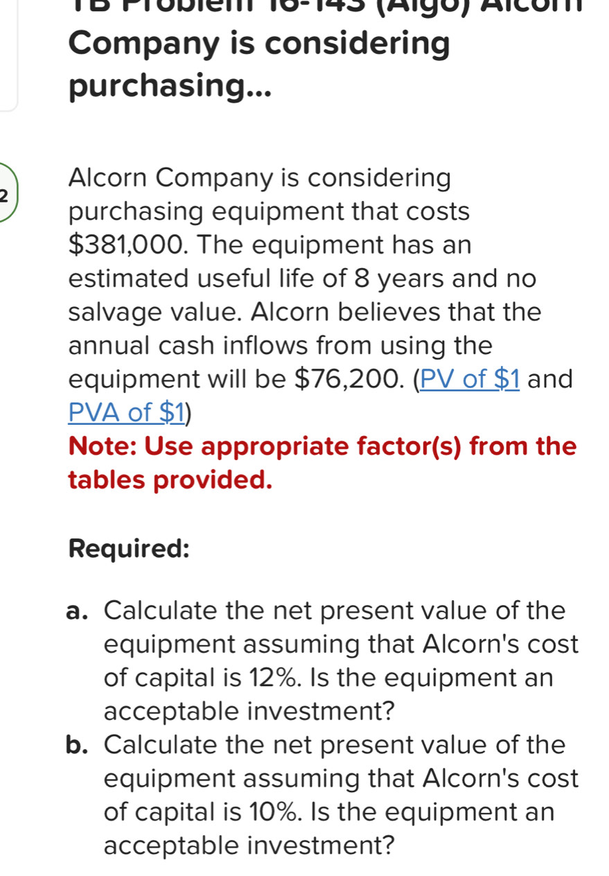 TB Problen 16-143 (Algo) Alcóm 
Company is considering 
purchasing... 
Alcorn Company is considering 
2 
purchasing equipment that costs
$381,000. The equipment has an 
estimated useful life of 8 years and no 
salvage value. Alcorn believes that the 
annual cash inflows from using the 
equipment will be $76,200. (PV of $1 and
PVA of $1) 
Note: Use appropriate factor(s) from the 
tables provided. 
Required: 
a. Calculate the net present value of the 
equipment assuming that Alcorn's cost 
of capital is 12%. Is the equipment an 
acceptable investment? 
b. Calculate the net present value of the 
equipment assuming that Alcorn's cost 
of capital is 10%. Is the equipment an 
acceptable investment?