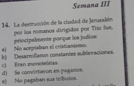 Semana III
14. La destrucción de la ciudad de Jerusalén
por los romanos dirigidos por Tito fue,
principalmente porque los judíos:
a) No aceptaban el cristianismo.
b) Desarrollaron constantes sublevaciones.
c) Eran monoteístas.
d) Se convirtieron en paganos.
e) No pagaban sus tributos.