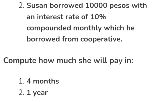 Susan borrowed 10000 pesos with 
an interest rate of 10%
compounded monthly which he 
borrowed from cooperative. 
Compute how much she will pay in:
1. 4 months
2. 1 year