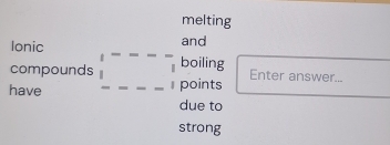 melting 
Ionic and 
compounds^ □  boiling 
Enter answer... 
| 
have points 
due to 
strong