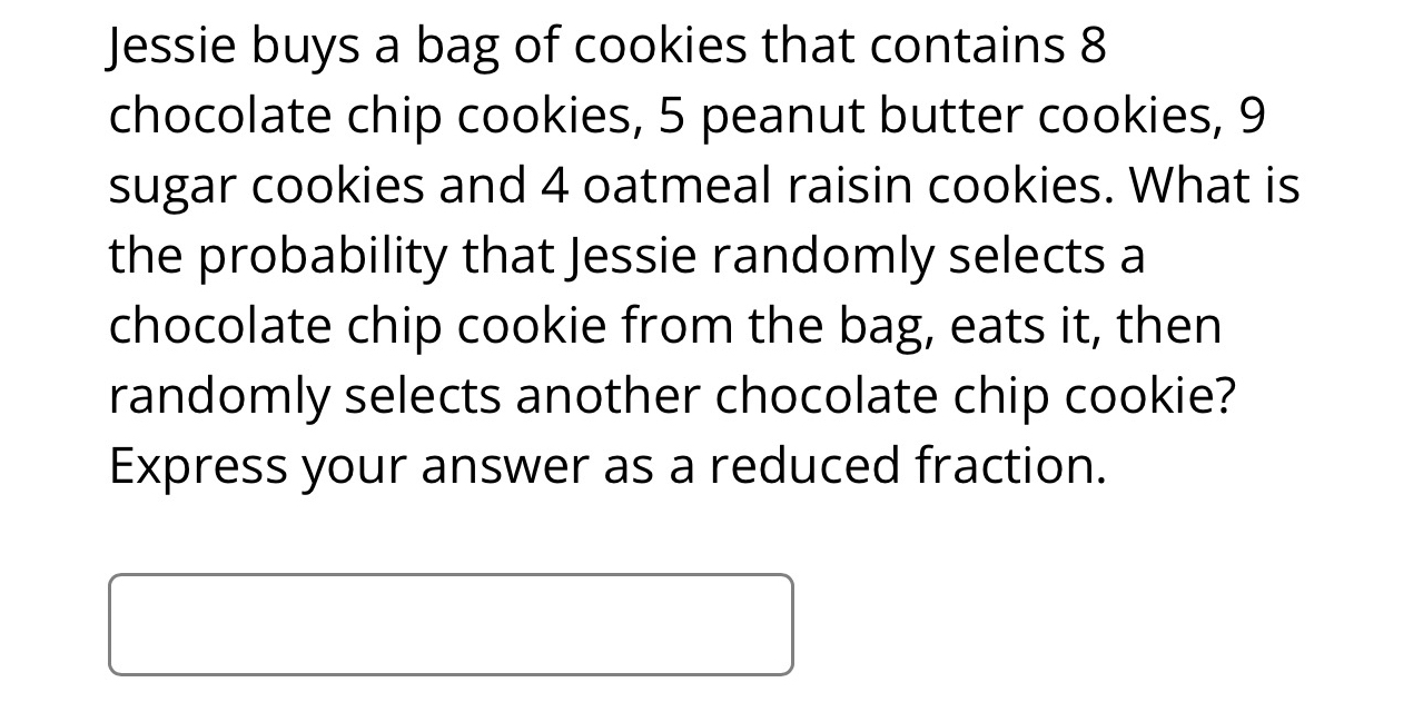 Jessie buys a bag of cookies that contains 8
chocolate chip cookies, 5 peanut butter cookies, 9
sugar cookies and 4 oatmeal raisin cookies. What is 
the probability that Jessie randomly selects a 
chocolate chip cookie from the bag, eats it, then 
randomly selects another chocolate chip cookie? 
Express your answer as a reduced fraction.