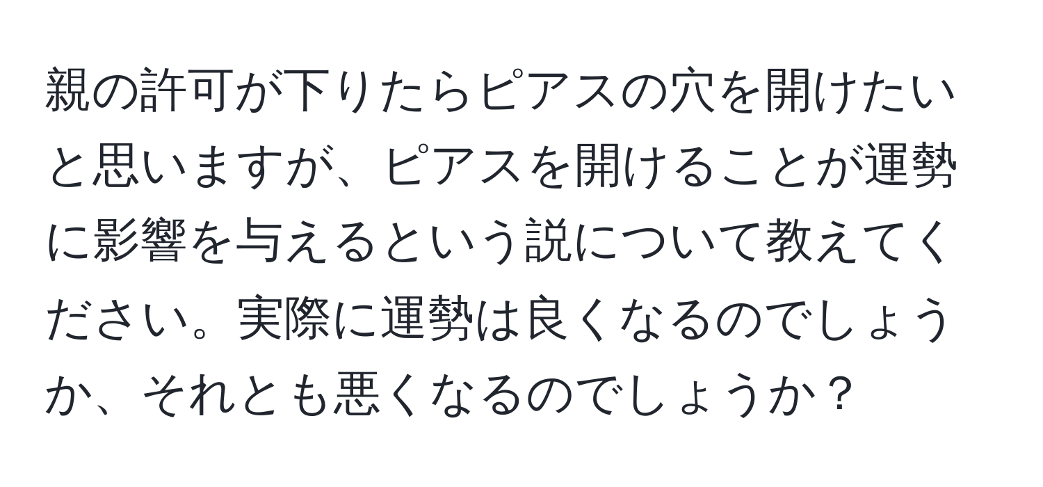 親の許可が下りたらピアスの穴を開けたいと思いますが、ピアスを開けることが運勢に影響を与えるという説について教えてください。実際に運勢は良くなるのでしょうか、それとも悪くなるのでしょうか？