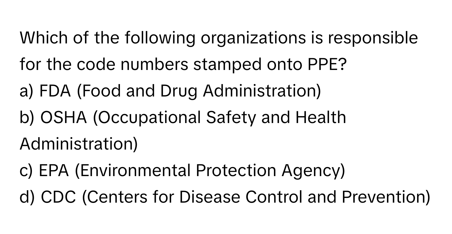 Which of the following organizations is responsible for the code numbers stamped onto PPE?

a) FDA (Food and Drug Administration)
b) OSHA (Occupational Safety and Health Administration)
c) EPA (Environmental Protection Agency)
d) CDC (Centers for Disease Control and Prevention)