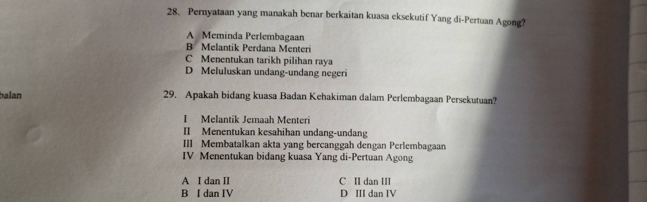 Pernyataan yang manakah benar berkaitan kuasa eksekutif Yang di-Pertuan Agong?
A Meminda Perlembagaan
B Melantik Perdana Menteri
C Menentukan tarikh pilihan raya
D Meluluskan undang-undang negeri
balan 29. Apakah bidang kuasa Badan Kehakiman dalam Perlembagaan Persekutuan?
I Melantik Jemaah Menteri
II Menentukan kesahihan undang-undang
Ill Membatalkan akta yang bercanggah dengan Perlembagaan
IV Menentukan bidang kuasa Yang di-Pertuan Agong
A I dan II C II dan III
B I dan IV D III dan IV