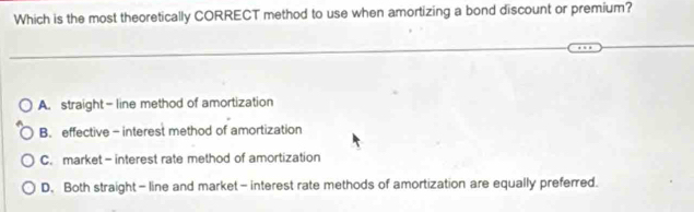 Which is the most theoretically CORRECT method to use when amortizing a bond discount or premium?
A. straight- line method of amortization
B. effective- interest method of amortization
C. market - interest rate method of amortization
D. Both straight - line and market - interest rate methods of amortization are equally preferred.