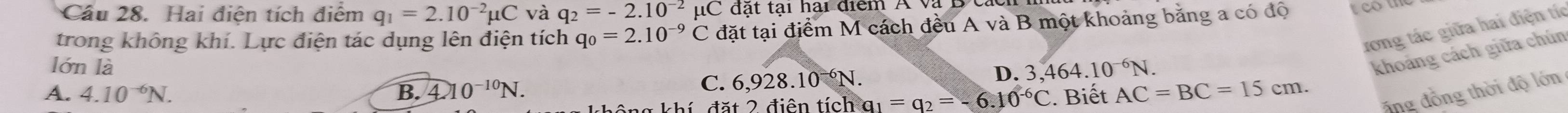 Cầu 28. Hai điện tích điểm q_1=2.10^(-2)mu C và q_2=-2.10^(-2)mu C đạt tại hai điểm A và D t
trong không khí. Lực điện tác dụng lên điện tích q_0=2.10^(-9)C đặt tại điểm M cách đều A và B một khoảng băng a có độ teom
ưong tác giữa hai điện tíc
lớn là D. 3 464.10^(-6)N.
A. 4.10^(-6)N. B. 4 0^(-10)N.
C. 6,928. 10^(-6)N. 
khoảng cách giữa chún
đặt 2 điện tích a_1=a_2=-6.10^(-6)C. Biết AC=BC=15cm. ổng đồng thời độ lớn