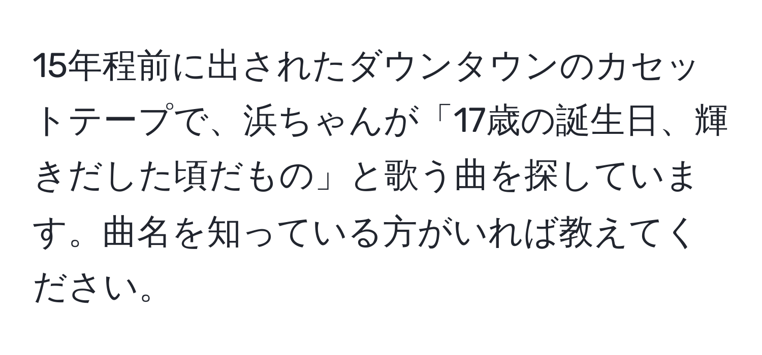 15年程前に出されたダウンタウンのカセットテープで、浜ちゃんが「17歳の誕生日、輝きだした頃だもの」と歌う曲を探しています。曲名を知っている方がいれば教えてください。