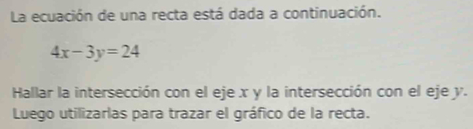 La ecuación de una recta está dada a continuación.
4x-3y=24
Hallar la intersección con el eje x y la intersección con el eje y. 
Luego utilizarlas para trazar el gráfico de la recta.