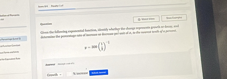 Score: C/4 Penalty: I oll 
dation of Percents 
AM 
⊙ Watch Video 
_ 
Question Show Examples 
Given the following exponential function, identify whether the change represents growth or decay, and
y Porcentago (Level 2) determine the percentage rate of increase or decrease per unit of x, to the nearest tenth of a percent. 
dal Function Constant 
ous Forms and Units
y=300( 1/2 )^- x/t 
ai for Équivalent Rate 
Answer Ansmpt t out of 3 
Growth % increase Submid Answer