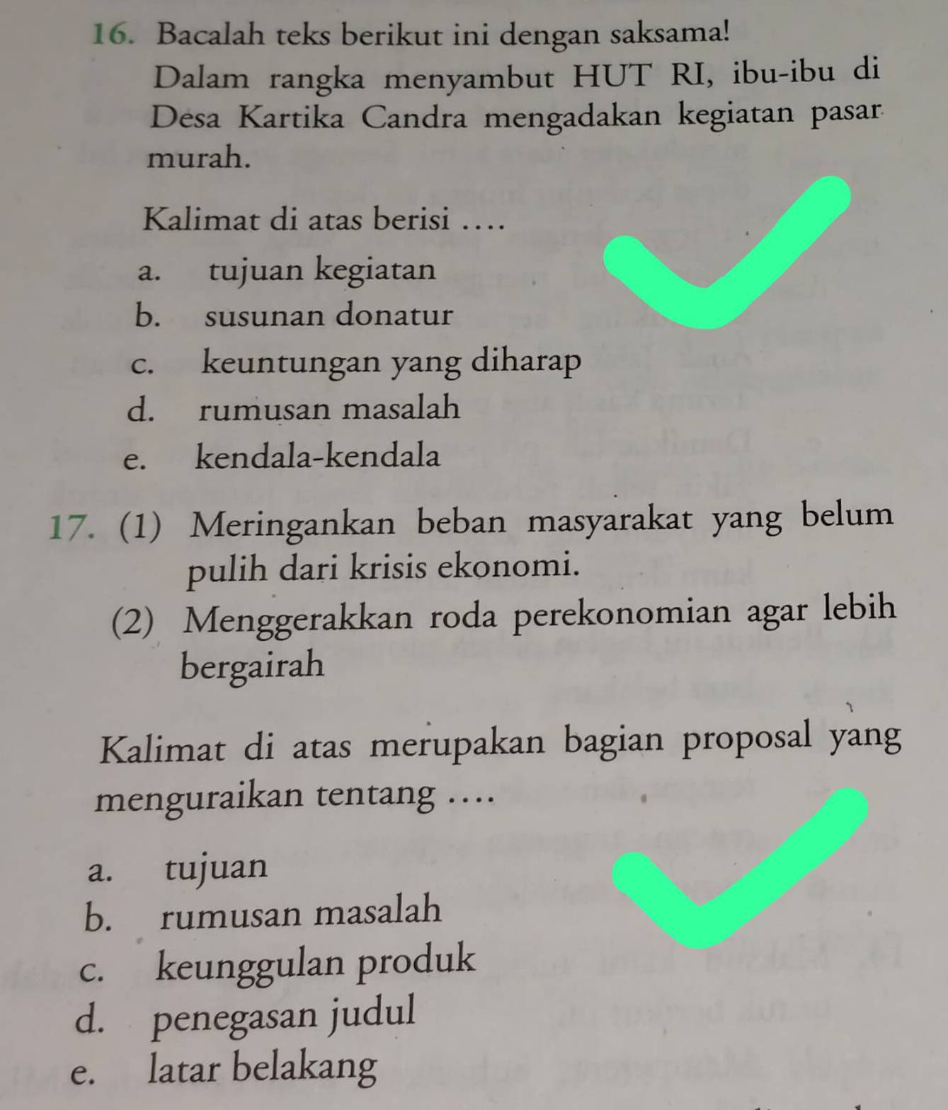 Bacalah teks berikut ini dengan saksama! 
Dalam rangka menyambut HUT RI, ibu-ibu di 
Desa Kartika Candra mengadakan kegiatan pasar. 
murah. 
Kalimat di atas berisi … 
a. tujuan kegiatan 
b. susunan donatur 
c. keuntungan yang diharap 
d. rumusan masalah 
e. kendala-kendala 
17. (1) Meringankan beban masyarakat yang belum 
pulih dari krisis ekonomi. 
(2) Menggerakkan roda perekonomian agar lebih 
bergairah 
Kalimat di atas merupakan bagian proposal yang 
menguraikan tentang … 
a. tujuan 
b. rumusan masalah 
c. keunggulan produk 
d. penegasan judul 
e. latar belakang