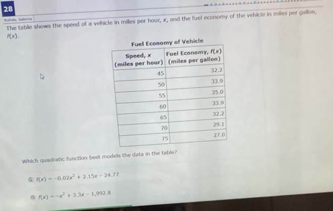 Rohde, Sabrina The table shows the speed of a vehicle in miles per hour, x, and the fuel economy of the vehicle in miles per gallon,
f(x).
ehicle
Which quadratic function best models the data in the table?
A f(x)=-0.02x^2+2.15x-24.77
@ f(x)=-x^2+3.3x-1,992.8