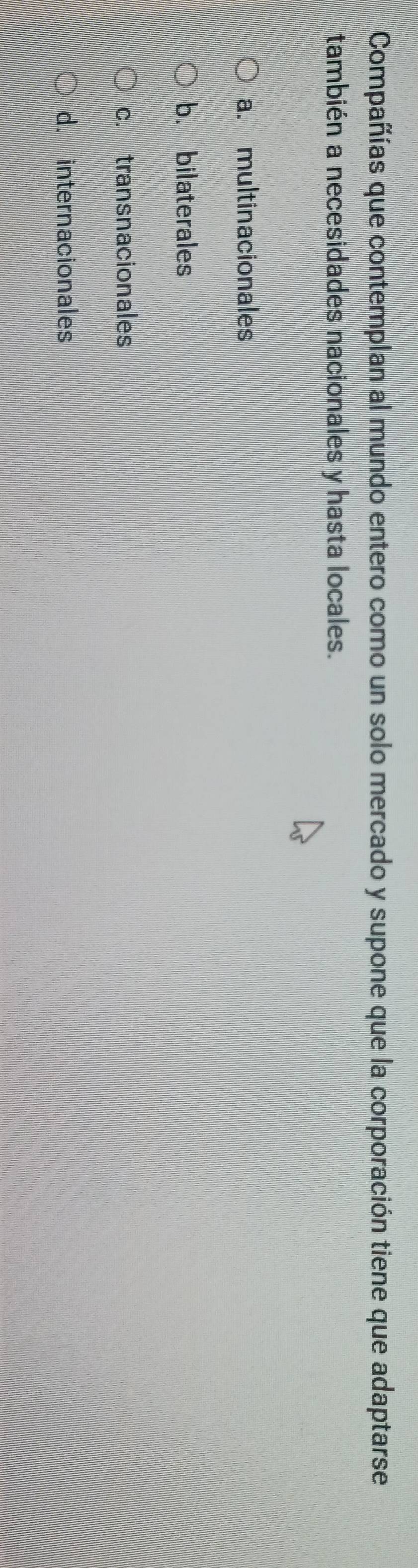 Compañías que contemplan al mundo entero como un solo mercado y supone que la corporación tiene que adaptarse
también a necesidades nacionales y hasta locales.
a. multinacionales
b. bilaterales
c. transnacionales
d. internacionales
