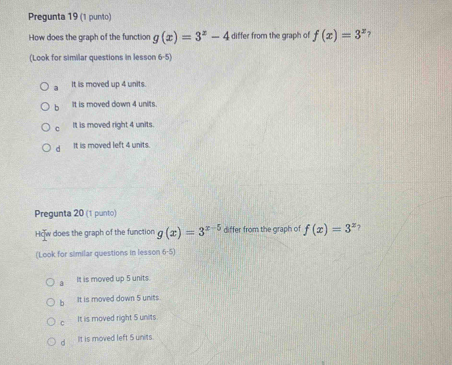 Pregunta 19 (1 punto)
How does the graph of the function g(x)=3^x-4 differ from the graph of f(x)=3^x 7
(Look for similar questions in lesson 6-5)
a It is moved up 4 units.
b It is moved down 4 units.
C It is moved right 4 units.
d It is moved left 4 units.
Pregunta 20 (1 punto)
How does the graph of the function g(x)=3^(x-5) differ from the graph of f(x)=3^x ?
(Look for similar questions in lesson 6-5)
a It is moved up 5 units.
b It is moved down 5 units.
C It is moved right 5 units.
d It is moved left 5 units.