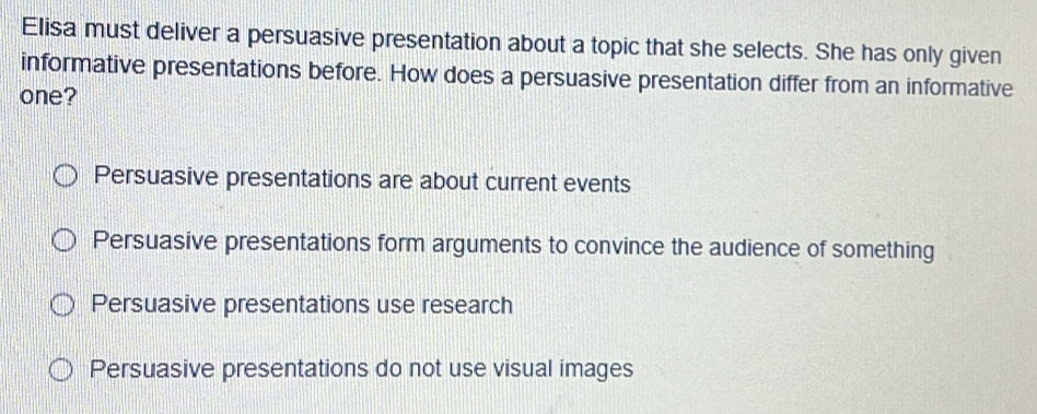 Elisa must deliver a persuasive presentation about a topic that she selects. She has only given
informative presentations before. How does a persuasive presentation differ from an informative
one?
Persuasive presentations are about current events
Persuasive presentations form arguments to convince the audience of something
Persuasive presentations use research
Persuasive presentations do not use visual images