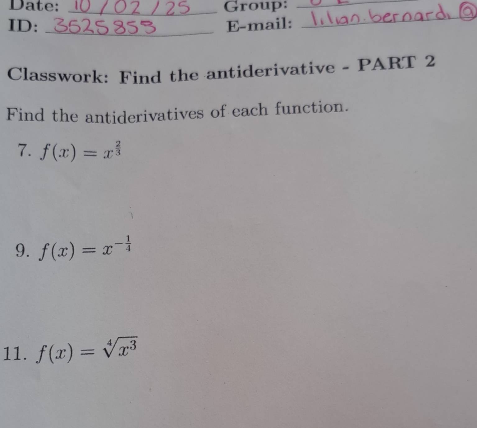 Date: _Group:_
ID: _E-mail:
_
Classwork: Find the antiderivative - PART 2
Find the antiderivatives of each function.
7. f(x)=x^(frac 2)3
9. f(x)=x^(-frac 1)4
11. f(x)=sqrt[4](x^3)