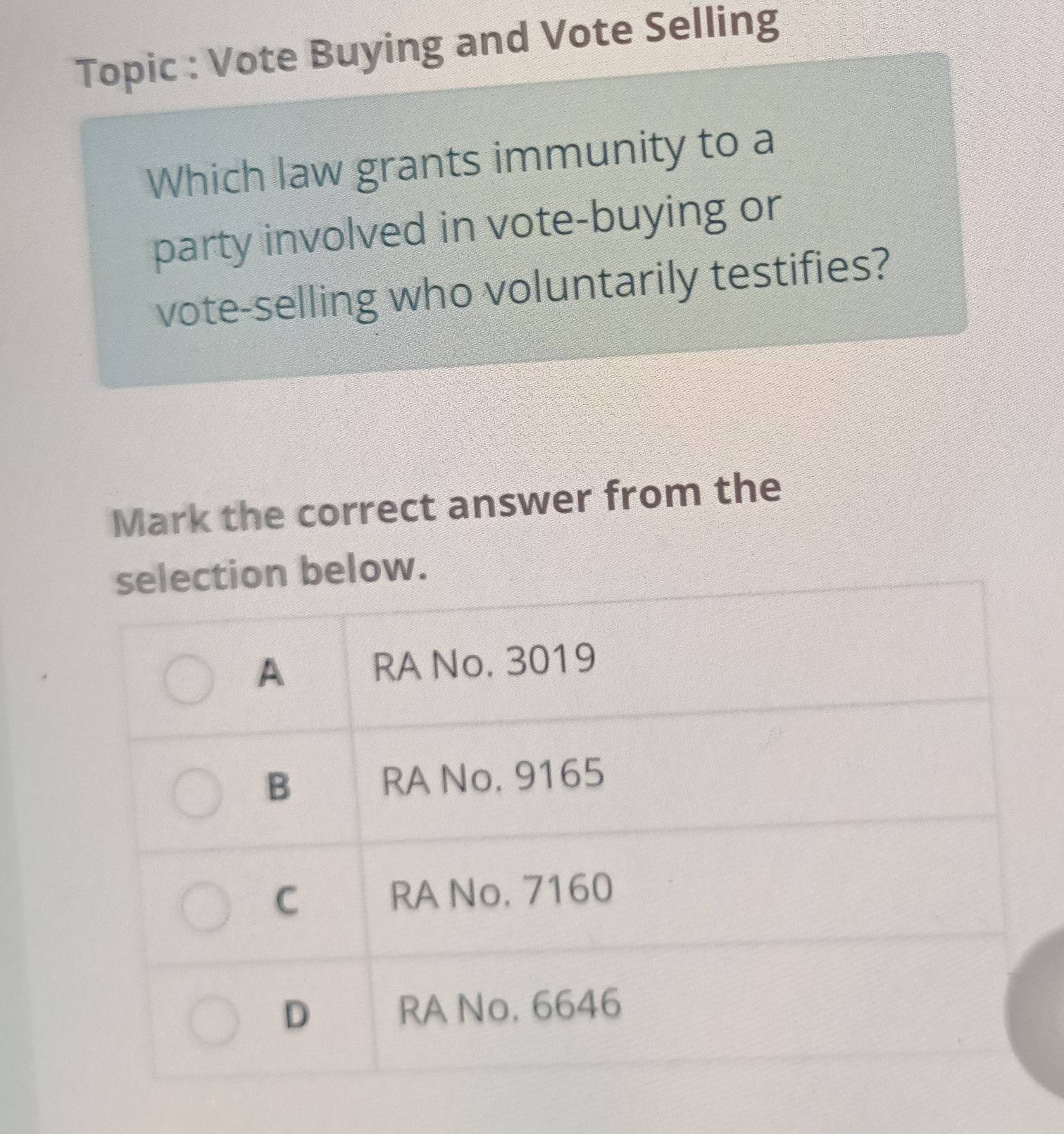 Topic : Vote Buying and Vote Selling
Which law grants immunity to a
party involved in vote-buying or
vote-selling who voluntarily testifies?
Mark the correct answer from the
selection below.
A RA No. 3019
B RA No. 9165
C RA No, 7160
D RA No. 6646