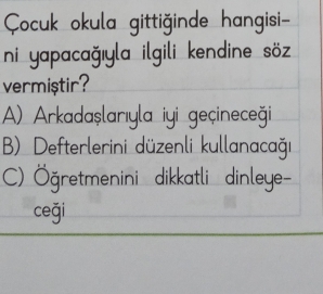 Çocuk okula gittiğinde hangisi-
ni yapacağıyla ilgili kendine söz 
vermiştir?
A) Arkadaşlarıyla iyi geçineceği
B) Defterlerini düzenli kullanacağı
C) Öğretmenini dikkatli dinleye-
ceği