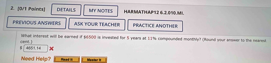 DETAILS MY NOTES HARMATHAP12 6.2.010.MI. 
PREVIOUS ANSWERS ASK YOUR TEACHER PRACTICE ANOTHER 
What interest will be earned if $6500 is invested for 5 years at 11% compounded monthly? (Round your answer to the nearest 
cent.)
$ 4651.14
Need Help? Read It Master It