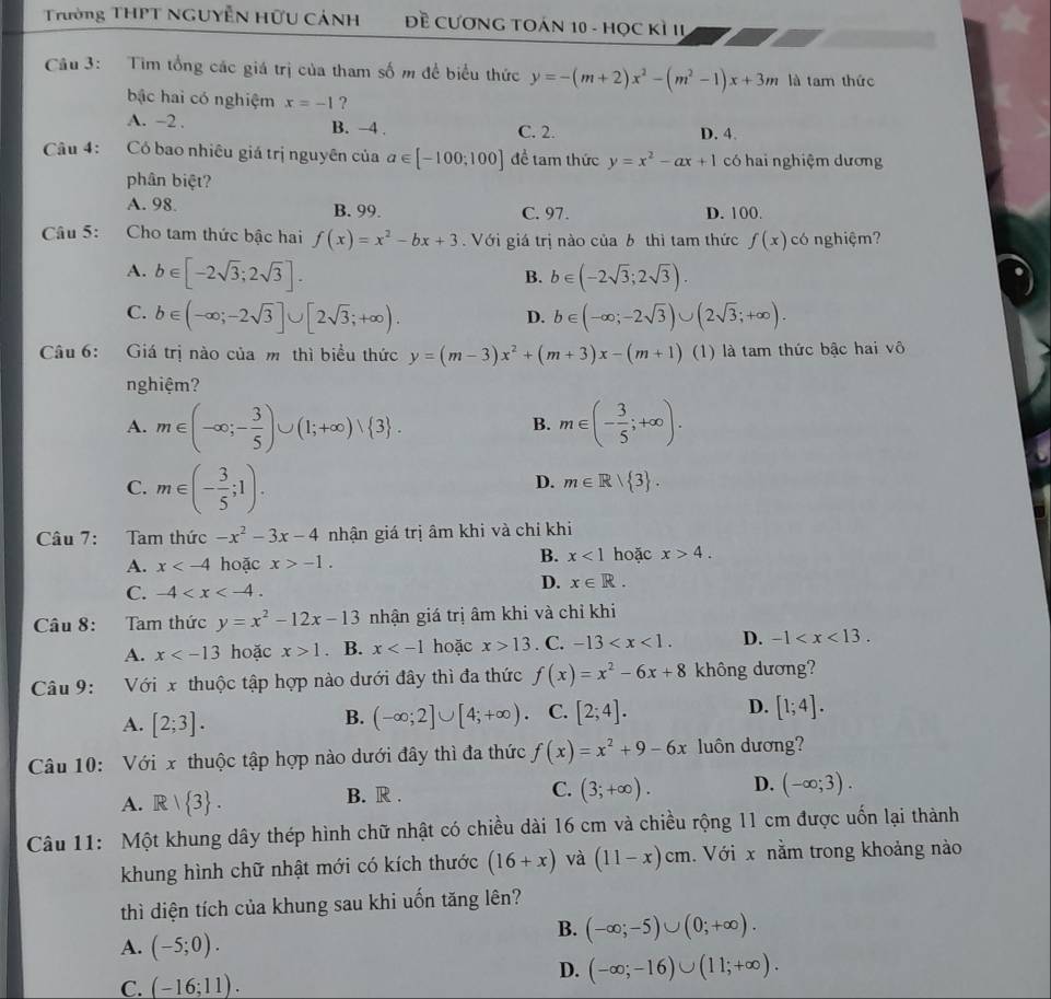 Trường THPT NGUYễN HữU CảNH  Đề CươNG TOáN 10 - Học Kì II
Câu 3: Tìm tổng các giá trị của tham số m để biểu thức y=-(m+2)x^2-(m^2-1)x+3m là tam thức
bậc hai có nghiệm x=-1 ?
A. -2 . B. −4 . C. 2. D. 4.
Câu 4: Có bao nhiêu giá trị nguyên của a∈ [-100;100] để tam thức y=x^2-ax+1 có hai nghiệm dương
phân biệt?
A. 98 B. 99. C. 97. D. 100.
Câu 5: Cho tam thức bậc hai f(x)=x^2-bx+3.  Với giá trị nào của b thì tam thức f(x) có nghiệm?
A. b∈ [-2sqrt(3);2sqrt(3)]. b∈ (-2sqrt(3);2sqrt(3)).
B.
C. b∈ (-∈fty ;-2sqrt(3)]∪ [2sqrt(3);+∈fty ). b∈ (-∈fty ;-2sqrt(3))∪ (2sqrt(3);+∈fty ).
D.
Câu 6: Giá trị nào của m thì biểu thức y=(m-3)x^2+(m+3)x-(m+1) (1) là tam thức bậc hai vô
nghiệm?
A. m∈ (-∈fty ;- 3/5 )∪ (1;+∈fty )vee  3 . m∈ (- 3/5 ;+∈fty ).
B.
C. m∈ (- 3/5 ;1).
D. m∈ R| 3 .
Câu 7: Tam thức -x^2-3x-4 nhận giá trị âm khi và chỉ khi
A. x hoặc x>-1.
B. x<1</tex> hoặc x>4.
C. -4
D. x∈ R.
Câu 8: Tam thức y=x^2-12x-13 nhận giá trị âm khi và chỉ khi
A. x hoặc x>1. B. x hoặc x>13. C. -13 D. -1
Câu 9: Với x thuộc tập hợp nào dưới đây thì đa thức f(x)=x^2-6x+8 không dương?
A. [2;3]. (-∈fty ;2]∪ [4;+∈fty ). C. [2;4]. D. [1;4].
B.
Câu 10: Với x thuộc tập hợp nào dưới đây thì đa thức f(x)=x^2+9-6x luôn dương?
A. R| 3 . B. R . C. (3;+∈fty ). D. (-∈fty ;3).
Câu 11: Một khung dây thép hình chữ nhật có chiều dài 16 cm và chiều rộng 11 cm được uốn lại thành
khung hình chữ nhật mới có kích thước (16+x) và (11-x)cm Với x nằm trong khoảng nào
thì diện tích của khung sau khi uốn tăng lên?
A. (-5;0).
B. (-∈fty ;-5)∪ (0;+∈fty ).
D.
C. (-16;11). (-∈fty ;-16)∪ (11;+∈fty ).