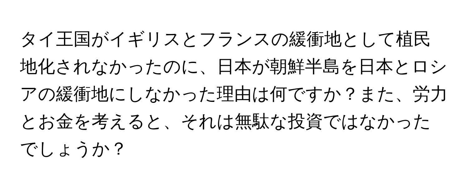 タイ王国がイギリスとフランスの緩衝地として植民地化されなかったのに、日本が朝鮮半島を日本とロシアの緩衝地にしなかった理由は何ですか？また、労力とお金を考えると、それは無駄な投資ではなかったでしょうか？