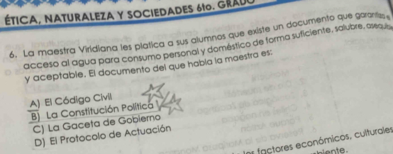 ÉTICA, NATURALEZA Y SOCIEDADES 610. GRADC
6. La maestra Viridiana les platica a sus alumnos que existe un documento que garanizs 
acceso al agua para consumo personal y doméstico de forma suficiente, salubre, asequ
y aceptable. El documento del que había la maestra es:
A) El Código Civil
B) La Constitución Política
C) La Gaceta de Gobierno
D) El Protocolo de Actuación
ns factores económicos, culturales