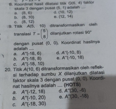 y-∠ A- 
1B. Koordinat hasil dilatasi titik Q(6,4) faktor
skala 3 dengan pusat (5,1) adalah ....
a. (8,6) d. (10,12)
b. (8,10) e. (12,14)
C. (8,12)
9. Titik A(5, 10 ) ditransformasikan oleh
translasi T=beginpmatrix 5 8endpmatrix dilanjutkan rotasi 90°
dengan pusat (0,0). Koordinat hasilnya
adalah ....
a. A''(-18,6) d. A''(-10,8)
b. A''(-18,8) e. A''(-10,18)
C. A''(-18,10)
20. Titik A(10,6) ditransformasikan oleh reflek-
si terhadap sumbu X dilanjutkan dilatasi
faktor skala 3 dengan pusat (0,0). Koordi-
nat hasilnya adalah .... (HOTS)
a. A''(-12,18) d. A''(30,-6)
b. A''(-10,20) e. A''(30,-18)
C. A''(-18,30)