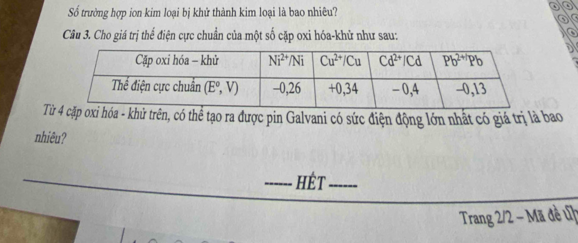 Số trường hợp ion kim loại bị khử thành kim loại là bao nhiêu?
a
0
Câu 3. Cho giá trị thế điện cực chuẩn của một số cặp oxi hóa-khử như sau:
Txi hóa - khủ trên, có thể tạo ra được pin Galvani có sức điện động lớn nhất có giá trị là bao
nhiêu?
_HÊt_
Trang 2/2 - Mã đề ủh