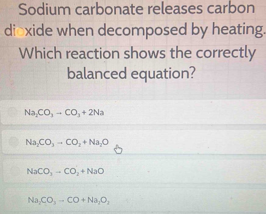 Sodium carbonate releases carbon
dioxide when decomposed by heating.
Which reaction shows the correctly
balanced equation?
Na_2CO_3to CO_3+2Na
Na_2CO_3to CO_2+Na_2O
NaCO_3to CO_2+NaO
Na_2CO_3to CO+Na_2O_2