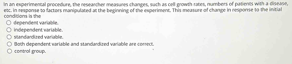 In an experimental procedure, the researcher measures changes, such as cell growth rates, numbers of patients with a disease,
etc. in response to factors manipulated at the beginning of the experiment. This measure of change in response to the initial
conditions is the
dependent variable.
independent variable.
standardized variable.
Both dependent variable and standardized variable are correct.
control group.