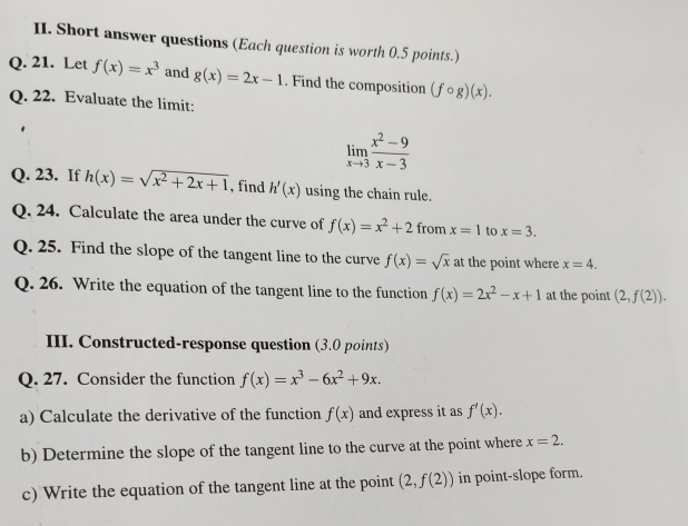 Short answer questions (Each question is worth 0.5 points.) 
Q. 21. Let f(x)=x^3 and g(x)=2x-1. Find the composition (fcirc g)(x). 
Q. 22. Evaluate the limit:
limlimits _xto 3 (x^2-9)/x-3 
Q. 23. If h(x)=sqrt(x^2+2x+1) , find h'(x) using the chain rule. 
Q. 24. Calculate the area under the curve of f(x)=x^2+2f om x=1 to x=3. 
Q. 25. Find the slope of the tangent line to the curve f(x)=sqrt(x) at the point where x=4. 
Q. 26. Write the equation of the tangent line to the function f(x)=2x^2-x+1 at the point (2,f(2)). 
III. Constructed-response question (3.0 points) 
Q. 27. Consider the function f(x)=x^3-6x^2+9x. 
a) Calculate the derivative of the function f(x) and express it as f'(x). 
b) Determine the slope of the tangent line to the curve at the point where x=2. 
c) Write the equation of the tangent line at the point (2,f(2)) in point-slope form.