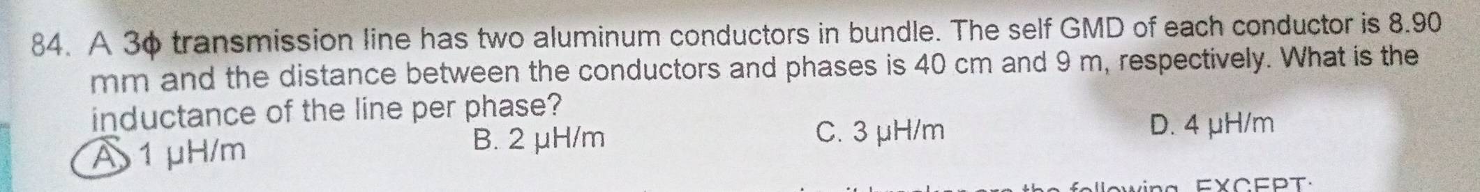 A 3φ transmission line has two aluminum conductors in bundle. The self GMD of each conductor is 8.90
mm and the distance between the conductors and phases is 40 cm and 9 m, respectively. What is the
inductance of the line per phase?
A 1 μH/m
B. 2 μH/m
C. 3 μH/m D. 4 μH/m
ow ing FXCEPT