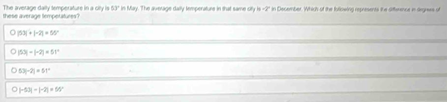 The average daily temperature in a city is 53° in May. The average daily temperature in that same city is =2° in December. Which of the following represents the difference in degrees of
these average temperatures?
|53|+|-2|=65°
|53|-|-2|=61°
53|-2|=61°
|-53|-|-2|=65°