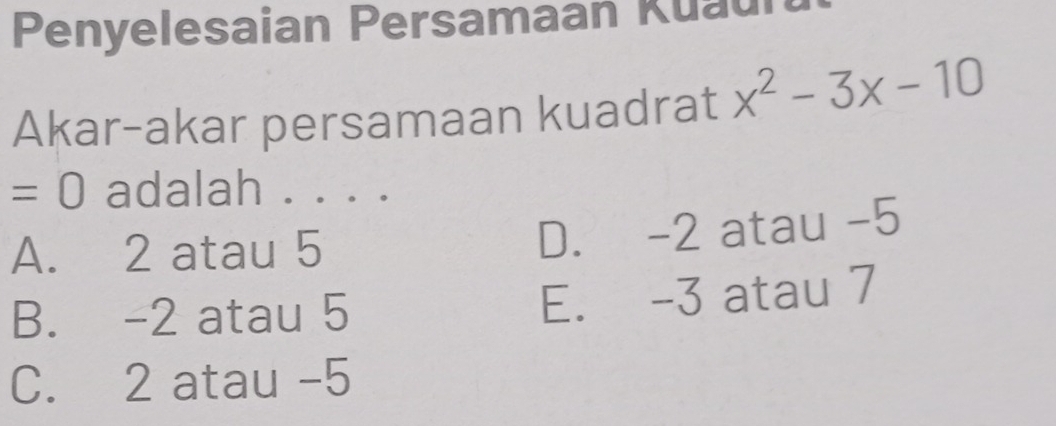 Penyelesaian Persamaan Kuau
Akar-akar persamaan kuadrat x^2-3x-10
=0 adalah . . . .
A. 2 atau 5
D. -2 atau -5
B. -2 atau 5 E. -3 atau 7
C. 2 atau -5