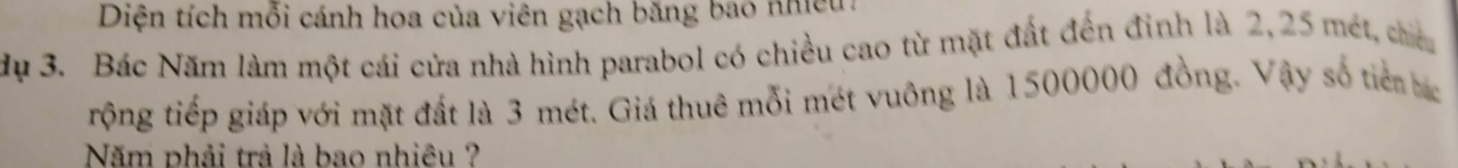 Diện tích mỗi cánh hoa của viên gạch băng bao nhiều 
dụ 3. Bác Năm làm một cái cửa nhà hình parabol có chiều cao từ mặt đất đến đinh là 2,25 mét, chiếu 
rộng tiếp giáp với mặt đất là 3 mét. Giá thuê mỗi mét vuông là 1500000 đồng. Vậy số tiên bc 
Năm phải trả là bao nhiêu ?