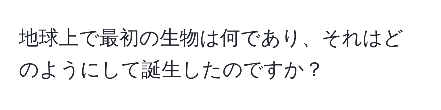 地球上で最初の生物は何であり、それはどのようにして誕生したのですか？