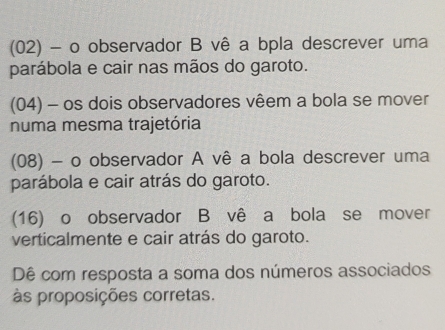 (02) - o observador B vê a bpla descrever uma 
parábola e cair nas mãos do garoto. 
(04) - os dois observadores vêem a bola se mover 
numa mesma trajetória 
(08) - o observador A vê a bola descrever uma 
parábola e cair atrás do garoto. 
(16) o observador B vê a bola se mover 
verticalmente e cair atrás do garoto. 
Dê com resposta a soma dos números associados 
às proposições corretas.