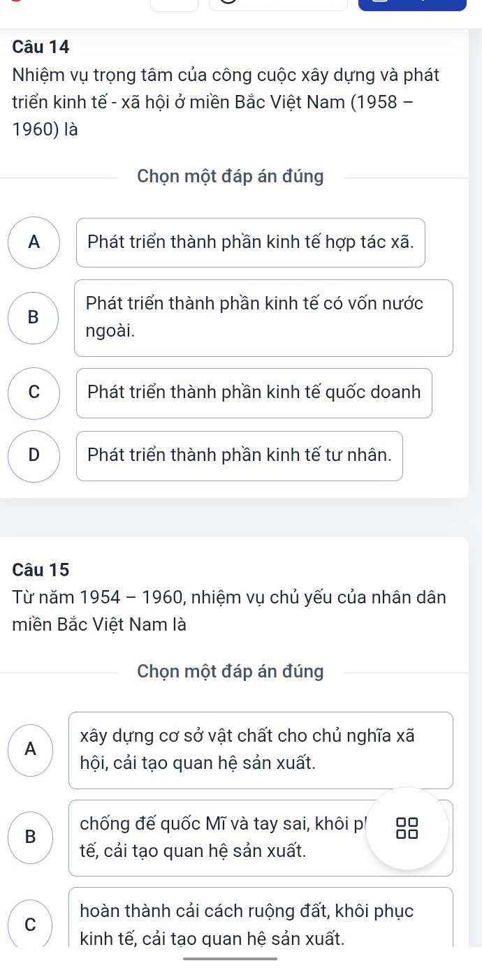 Nhiệm vụ trọng tâm của công cuộc xây dựng và phát
triển kinh tế - xã hội ở miền Bắc Việt Nam (1958 -
1960) là
Chọn một đáp án đúng
A Phát triển thành phần kinh tế hợp tác xã.
B Phát triển thành phần kinh tế có vốn nước
ngoài.
C Phát triển thành phần kinh tế quốc doanh
D Phát triển thành phần kinh tế tư nhân.
Câu 15
Từ năm 1954 - 1960, nhiệm vụ chủ yếu của nhân dân
miền Bắc Việt Nam là
Chọn một đáp án đúng
A xây dựng cơ sở vật chất cho chủ nghĩa xã
hội, cải tạo quan hệ sản xuất.
B chống đế quốc Mĩ và tay sai, khôi p! □□
tế, cải tạo quan hệ sản xuất.
hoàn thành cải cách ruộng đất, khôi phục
C
kinh tế, cải tạo quan hệ sản xuất.